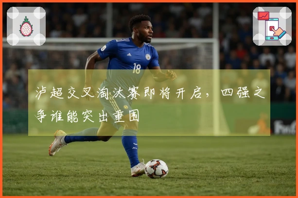 泸超交叉淘汰赛即将开启，四强之争谁能突出重围