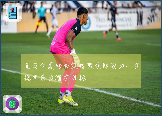 皇马今夏转会策略聚焦即战力，罗德里或为潜在目标